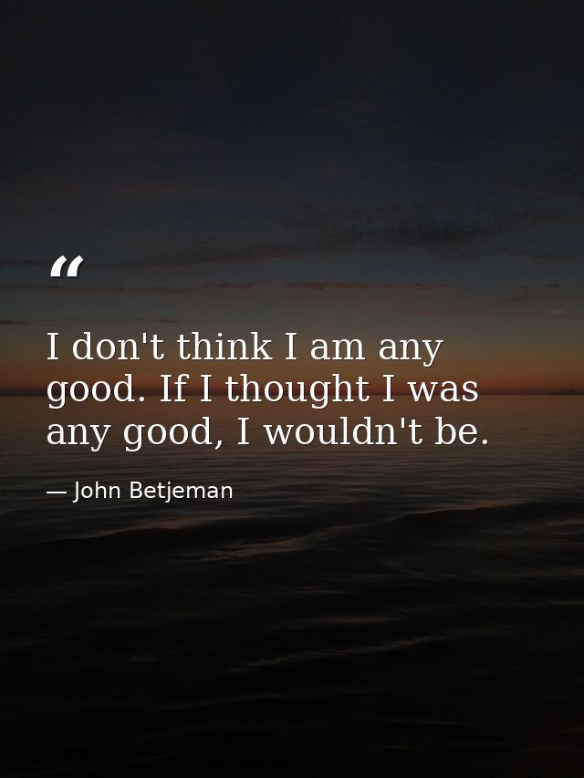 I don't think I am any good. If I thought I was any good, I wouldn't be. — John Betjeman