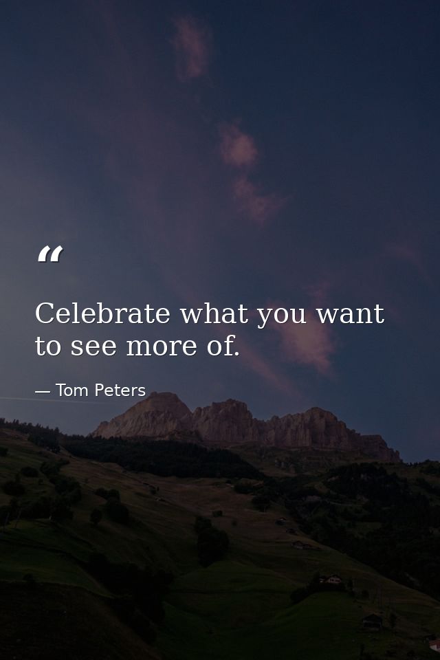 Celebrate what you want to see more of. — Tom Peters