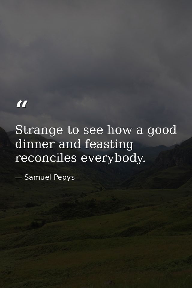 Strange to see how a good dinner and feasting reconciles everybody. — Samuel Pepys
