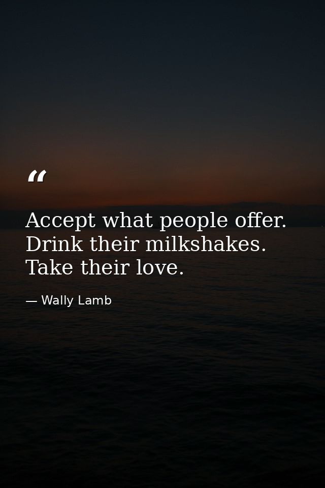 Accept what people offer. Drink their milkshakes. Take their love. — Wally Lamb