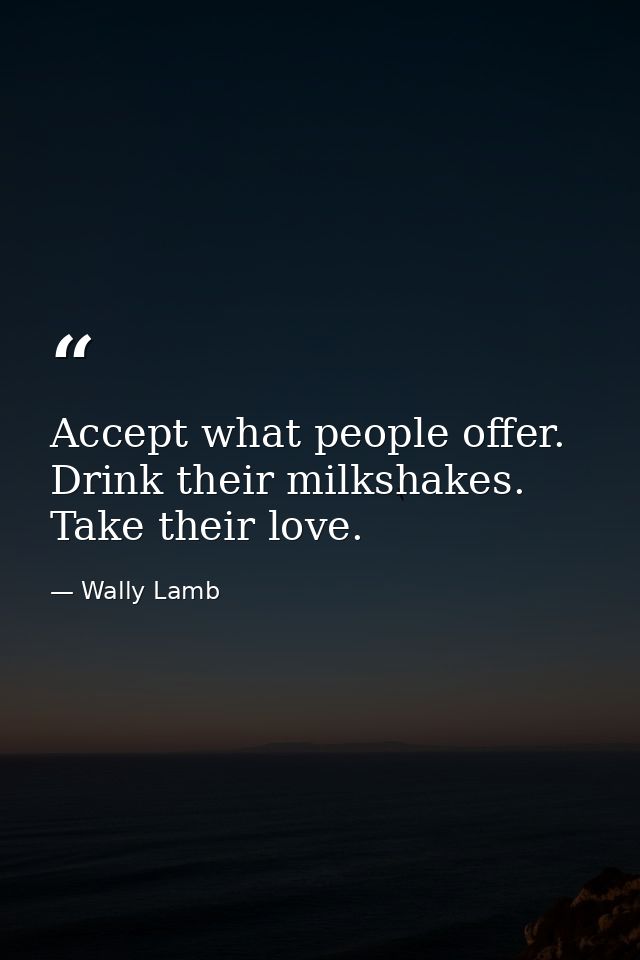 Accept what people offer. Drink their milkshakes. Take their love. — Wally Lamb