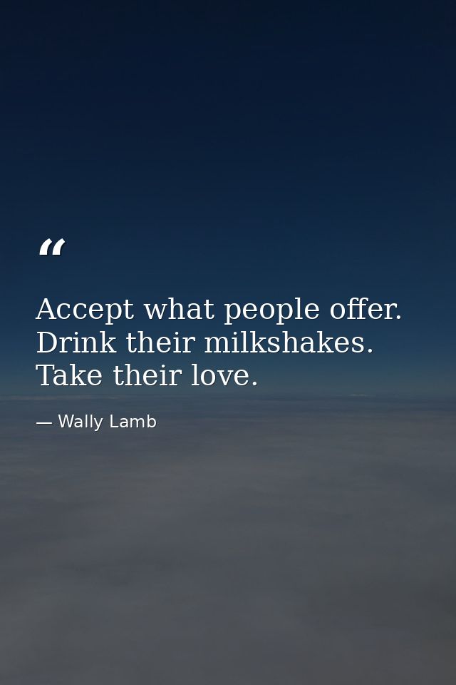 Accept what people offer. Drink their milkshakes. Take their love. — Wally Lamb