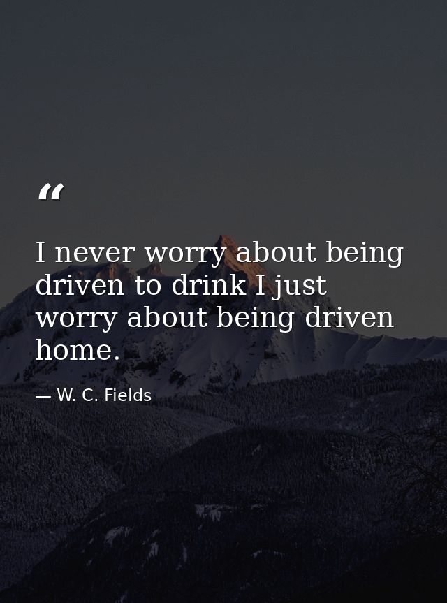 I never worry about being driven to drink I just worry about being driven home. — W. C. Fields