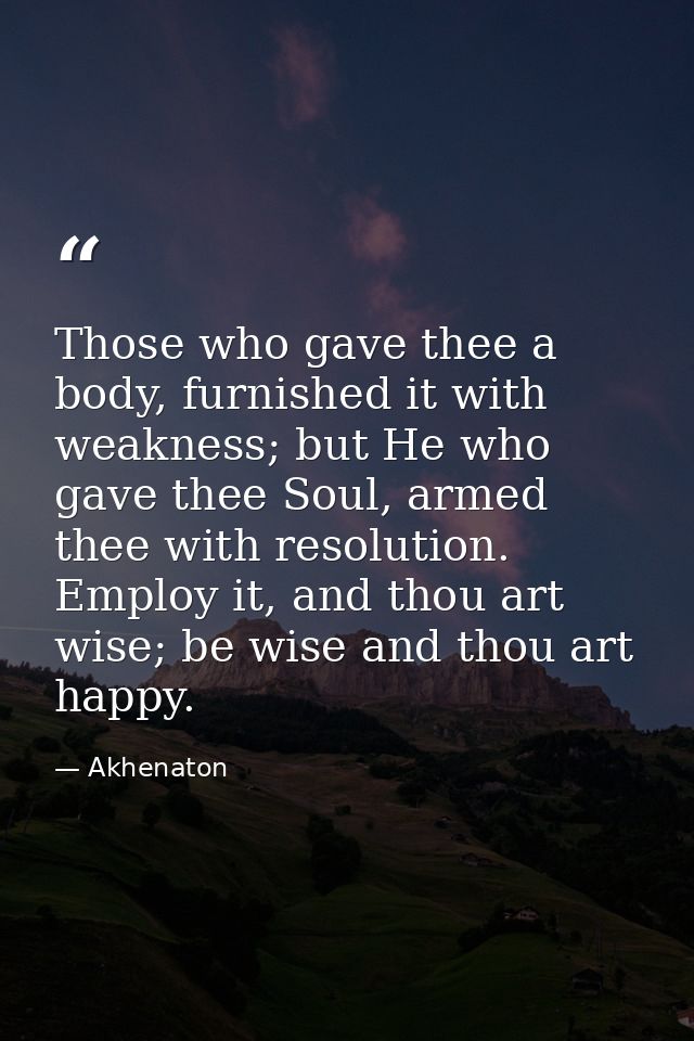 Those who gave thee a body, furnished it with weakness; but He who gave thee Soul, armed thee with resolution. Employ it — Akhenaton