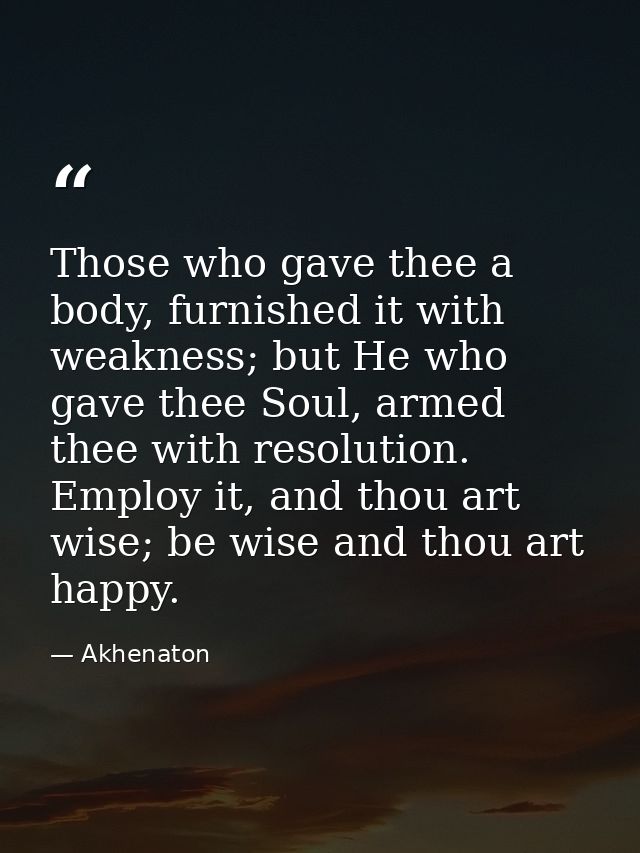 Those who gave thee a body, furnished it with weakness; but He who gave thee Soul, armed thee with resolution. Employ it — Akhenaton