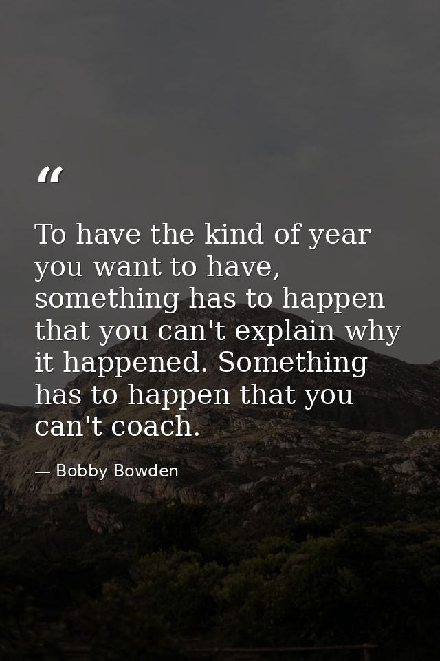 To have the kind of year you want to have, something has to happen that you can't explain why it happened. Something has — Bobby Bowden