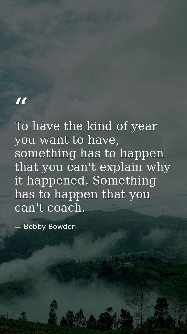 To have the kind of year you want to have, something has to happen that you can't explain why it happened. Something has — Bobby Bowden