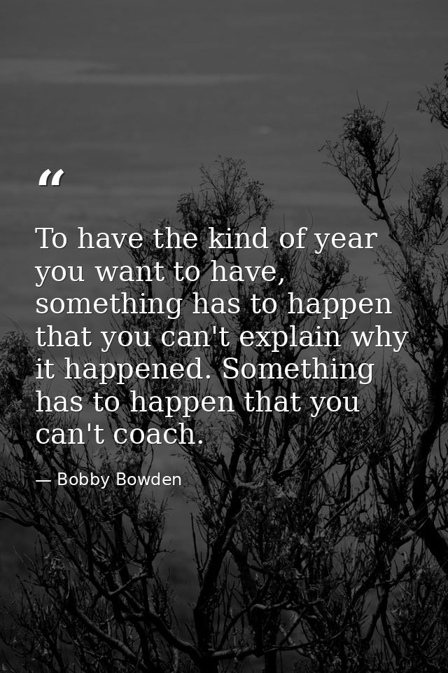 To have the kind of year you want to have, something has to happen that you can't explain why it happened. Something has — Bobby Bowden