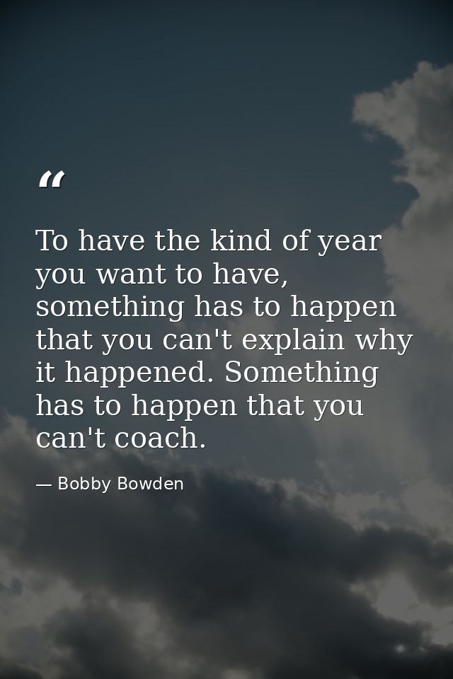 To have the kind of year you want to have, something has to happen that you can't explain why it happened. Something has — Bobby Bowden