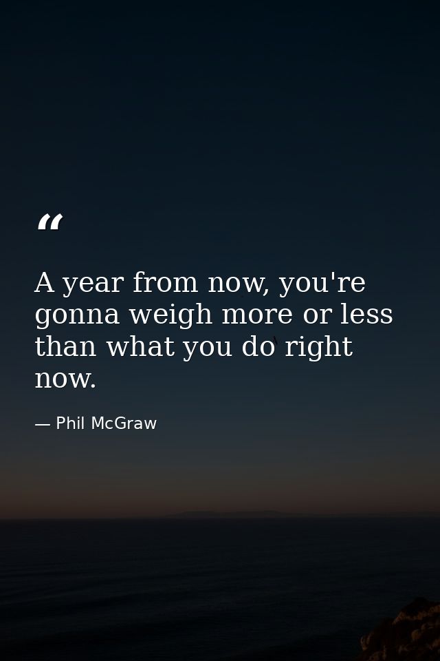 A year from now, you're gonna weigh more or less than what you do right now. — Phil McGraw