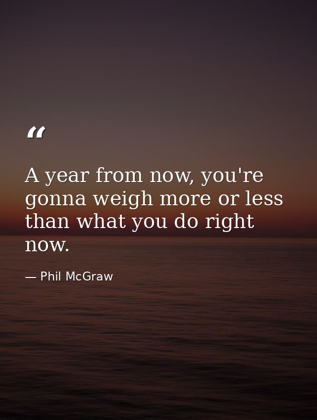 A year from now, you're gonna weigh more or less than what you do right now. — Phil McGraw