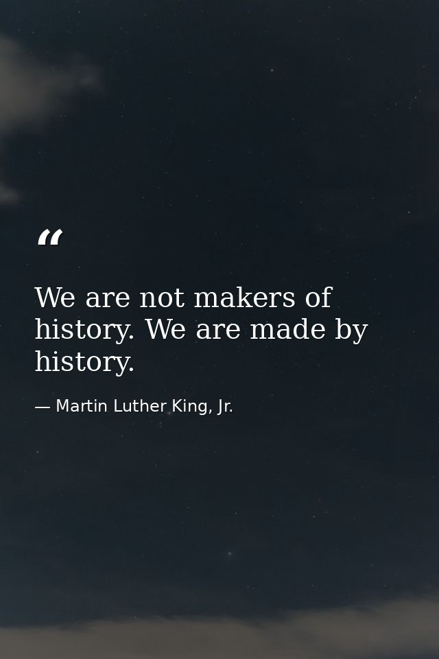 We are not makers of history. We are made by history. — Martin Luther King, Jr.