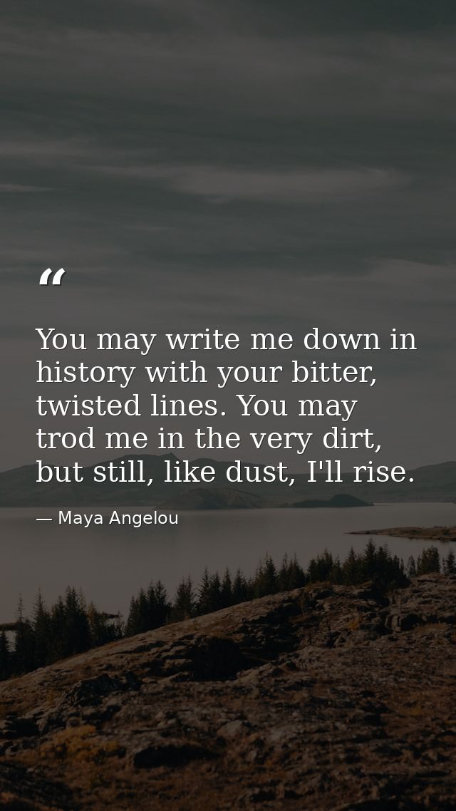 You may write me down in history with your bitter, twisted lines. You may trod me in the very dirt, but still, like dust — Maya Angelou