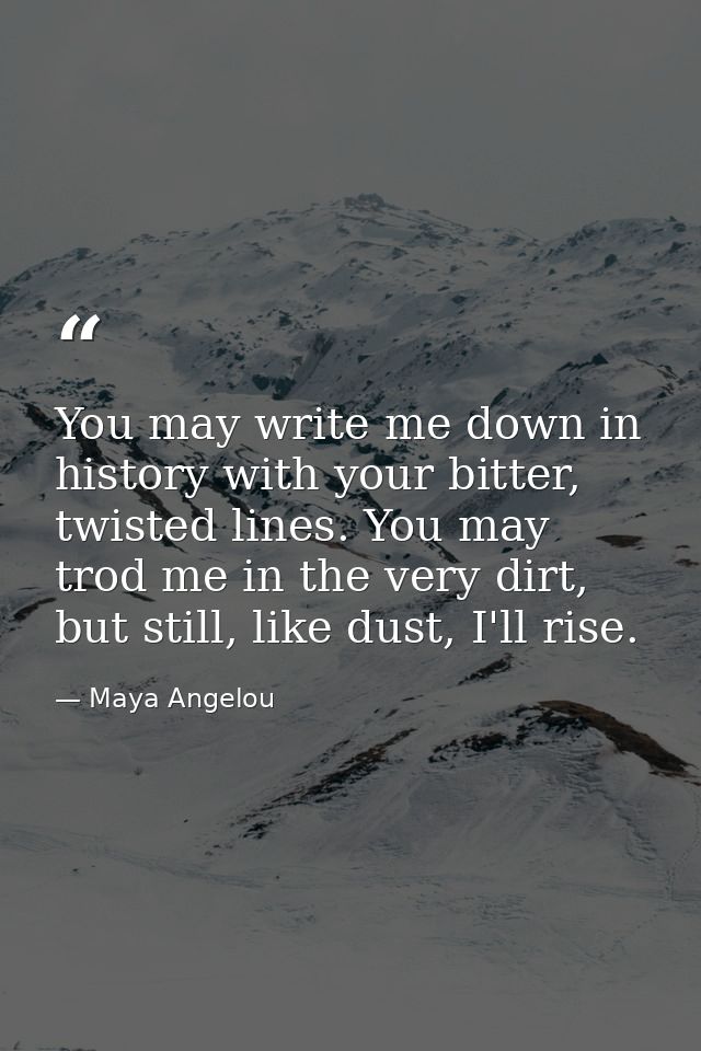 You may write me down in history with your bitter, twisted lines. You may trod me in the very dirt, but still, like dust — Maya Angelou