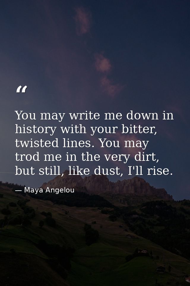 You may write me down in history with your bitter, twisted lines. You may trod me in the very dirt, but still, like dust — Maya Angelou