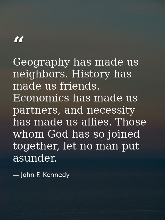 Geography has made us neighbors. History has made us friends. Economics has made us partners, and necessity has made us  — John F. Kennedy