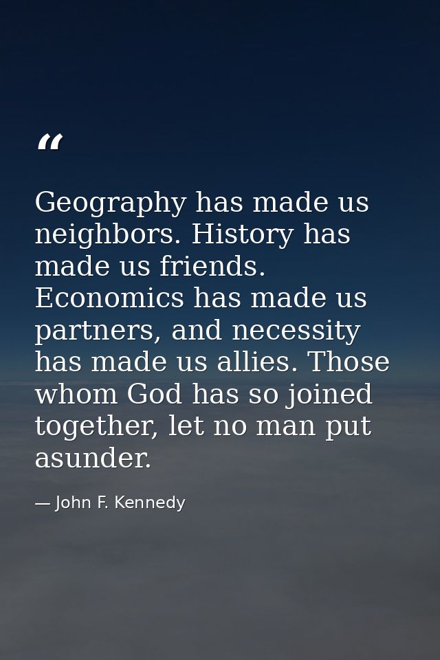 Geography has made us neighbors. History has made us friends. Economics has made us partners, and necessity has made us  — John F. Kennedy