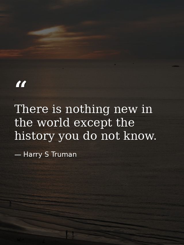 There is nothing new in the world except the history you do not know. — Harry S Truman