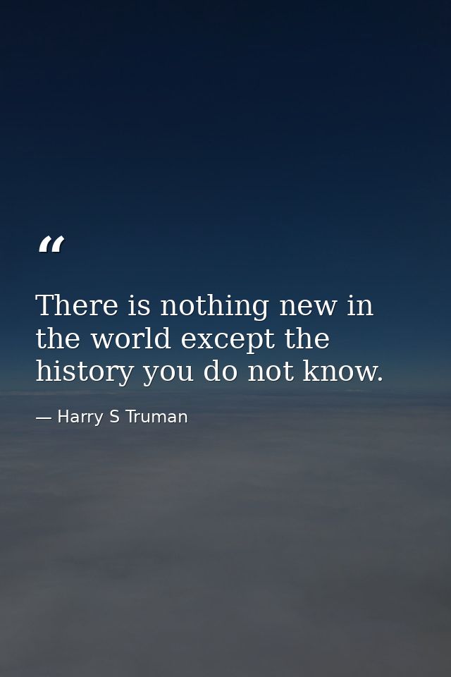 There is nothing new in the world except the history you do not know. — Harry S Truman