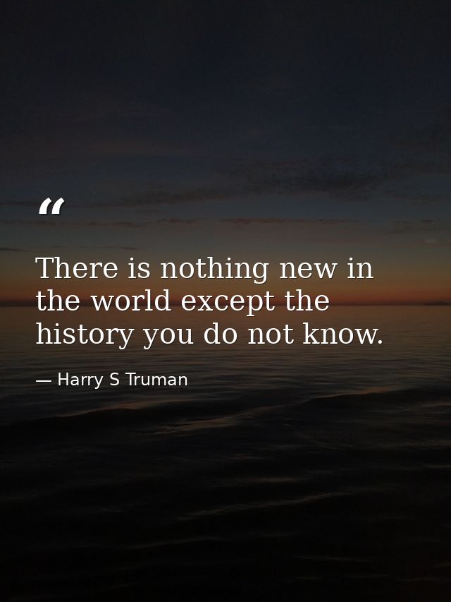 There is nothing new in the world except the history you do not know. — Harry S Truman