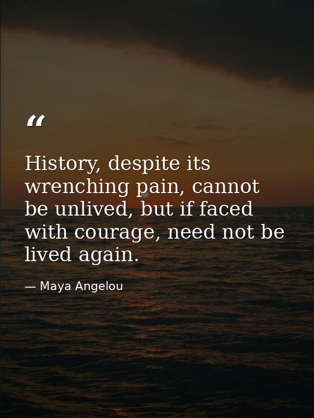 History, despite its wrenching pain, cannot be unlived, but if faced with courage, need not be lived again. — Maya Angelou