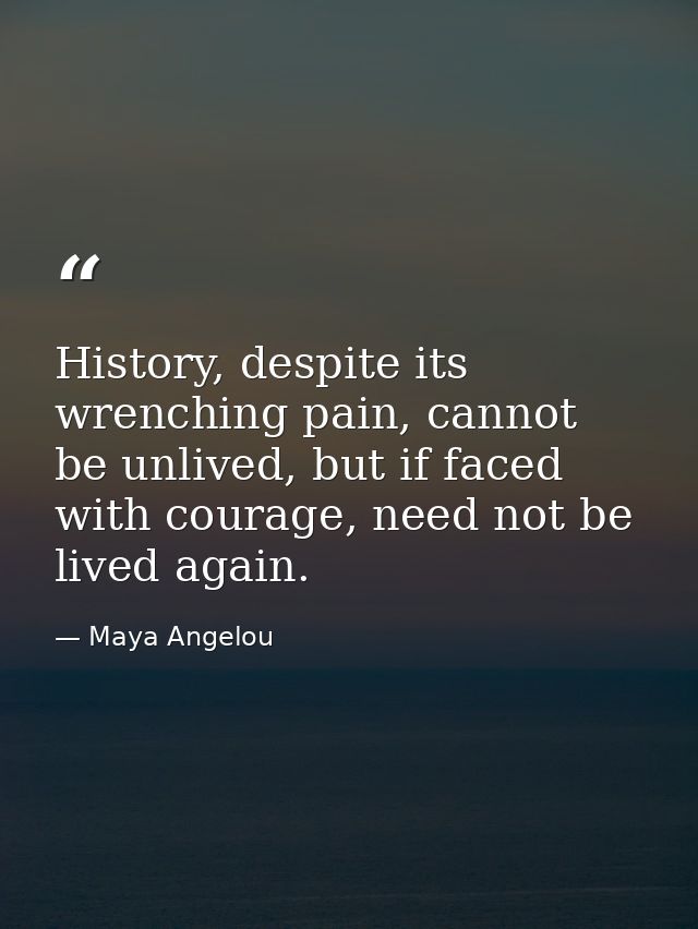 History, despite its wrenching pain, cannot be unlived, but if faced with courage, need not be lived again. — Maya Angelou