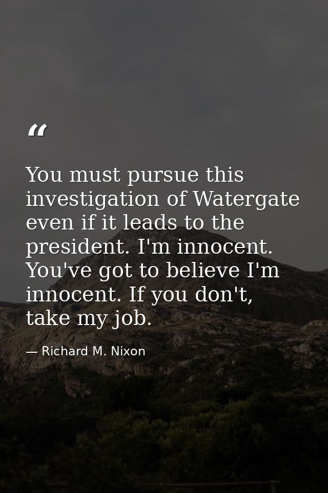 You must pursue this investigation of Watergate even if it leads to the president. I'm innocent. You've got to believe I — Richard M. Nixon