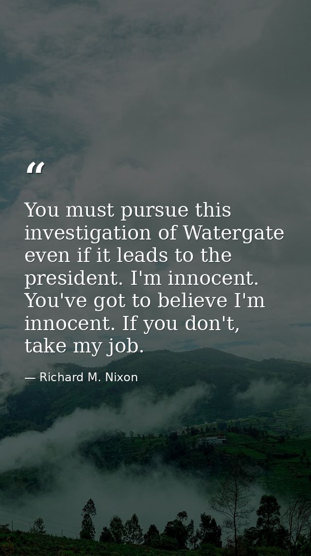 You must pursue this investigation of Watergate even if it leads to the president. I'm innocent. You've got to believe I — Richard M. Nixon