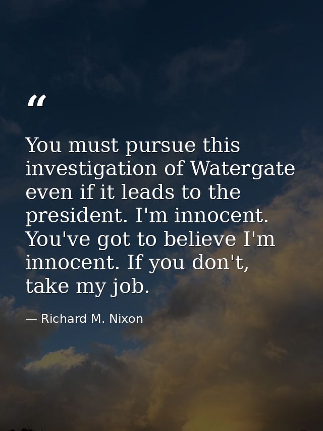 You must pursue this investigation of Watergate even if it leads to the president. I'm innocent. You've got to believe I — Richard M. Nixon
