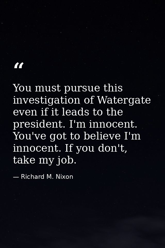 You must pursue this investigation of Watergate even if it leads to the president. I'm innocent. You've got to believe I — Richard M. Nixon