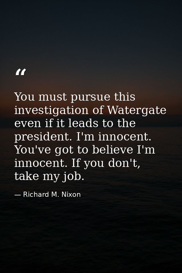 You must pursue this investigation of Watergate even if it leads to the president. I'm innocent. You've got to believe I — Richard M. Nixon