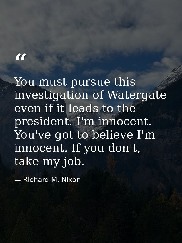 You must pursue this investigation of Watergate even if it leads to the president. I'm innocent. You've got to believe I — Richard M. Nixon
