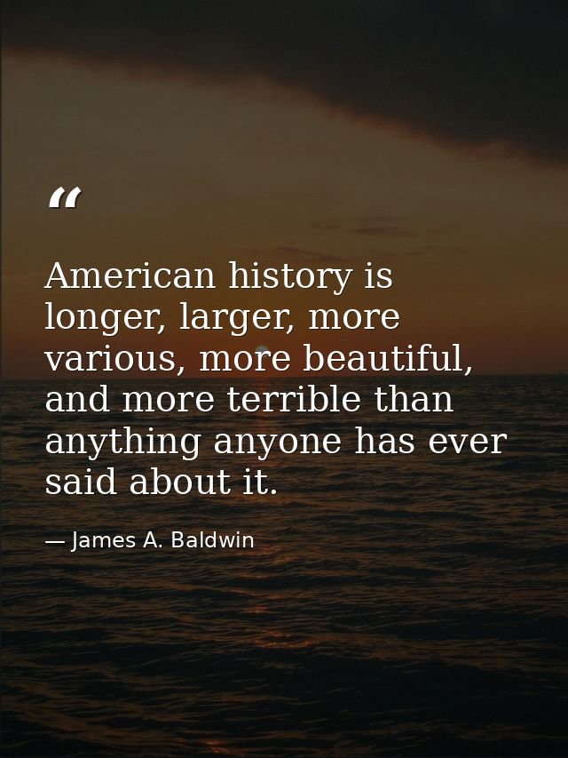 American history is longer, larger, more various, more beautiful, and more terrible than anything anyone has ever said a — James A. Baldwin