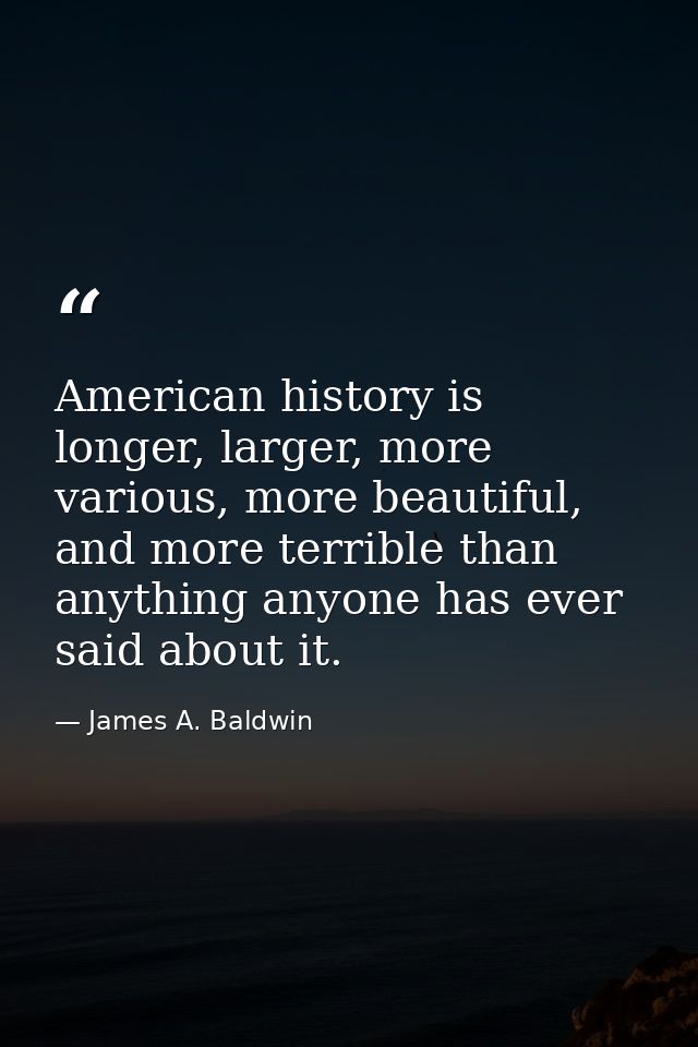 American history is longer, larger, more various, more beautiful, and more terrible than anything anyone has ever said a — James A. Baldwin
