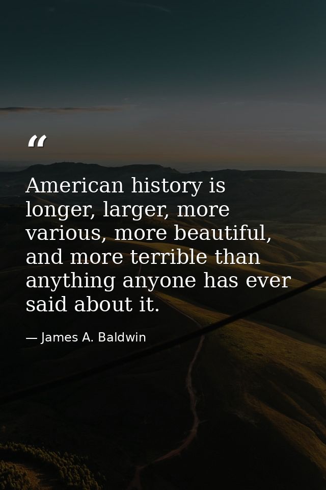 American history is longer, larger, more various, more beautiful, and more terrible than anything anyone has ever said a — James A. Baldwin