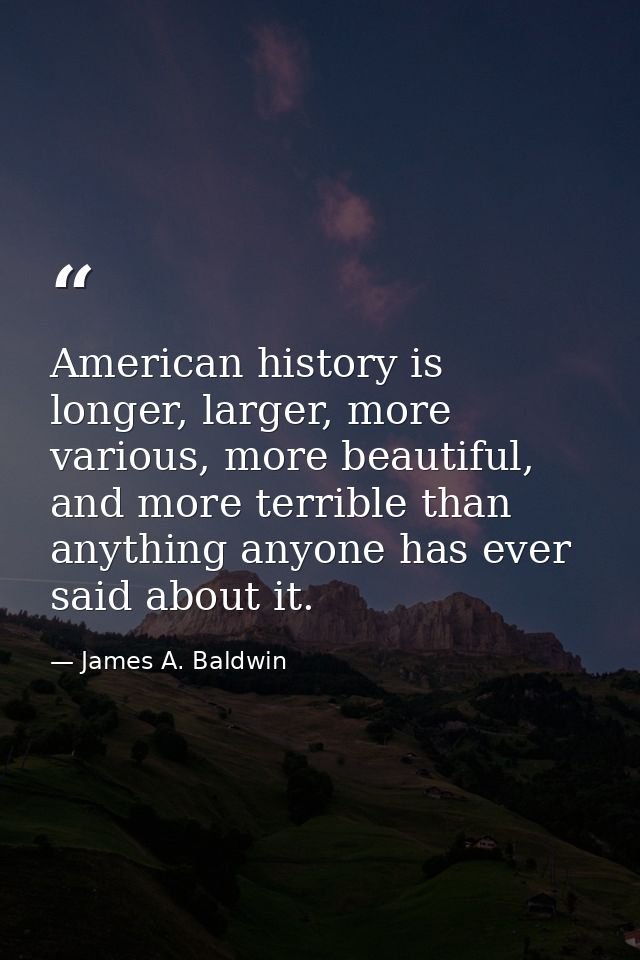 American history is longer, larger, more various, more beautiful, and more terrible than anything anyone has ever said a — James A. Baldwin