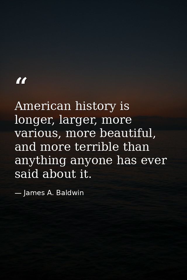 American history is longer, larger, more various, more beautiful, and more terrible than anything anyone has ever said a — James A. Baldwin
