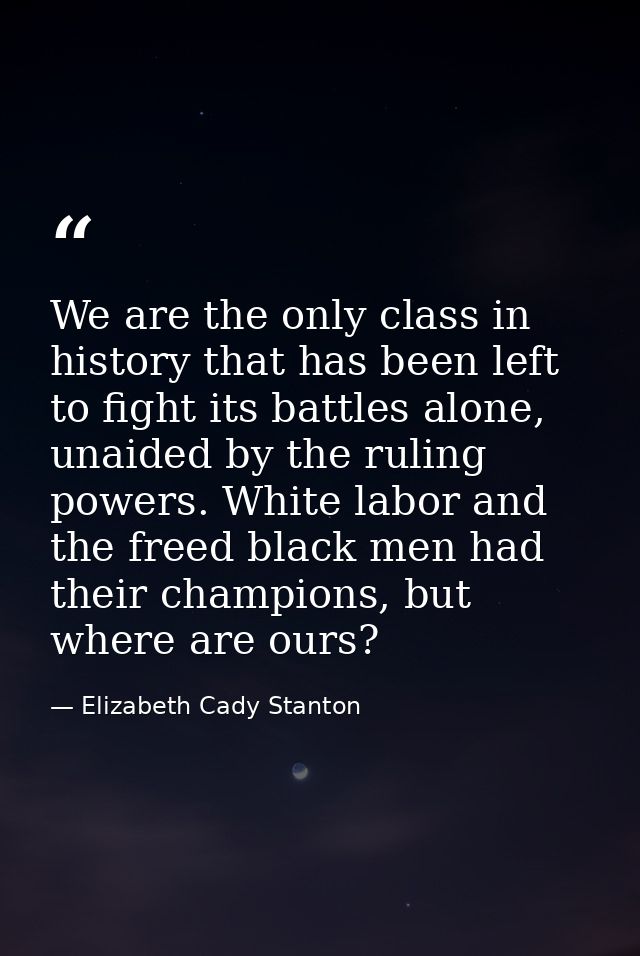 We are the only class in history that has been left to fight its battles alone, unaided by the ruling powers. White labo — Elizabeth Cady Stanton