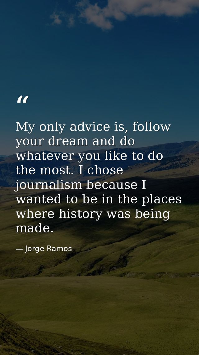 My only advice is, follow your dream and do whatever you like to do the most. I chose journalism because I wanted to be  — Jorge Ramos