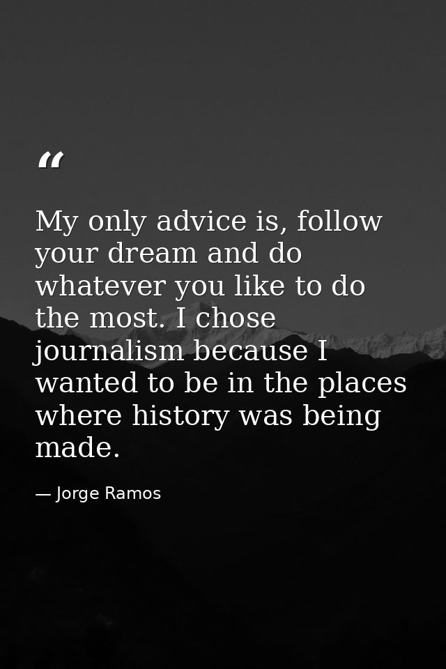 My only advice is, follow your dream and do whatever you like to do the most. I chose journalism because I wanted to be  — Jorge Ramos