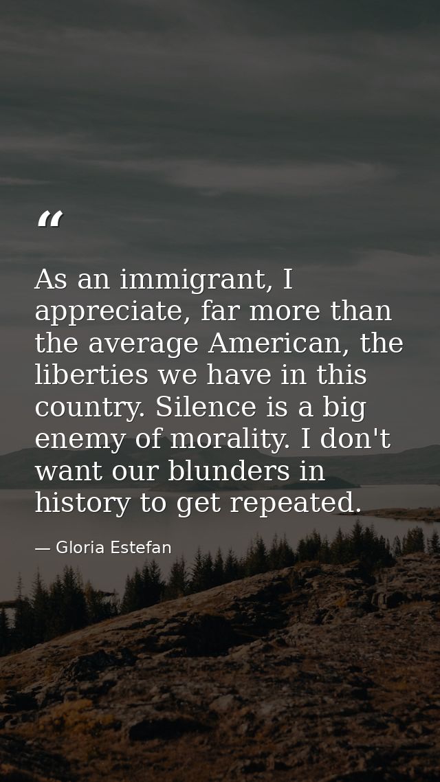 As an immigrant, I appreciate, far more than the average American, the liberties we have in this country. Silence is a b — Gloria Estefan