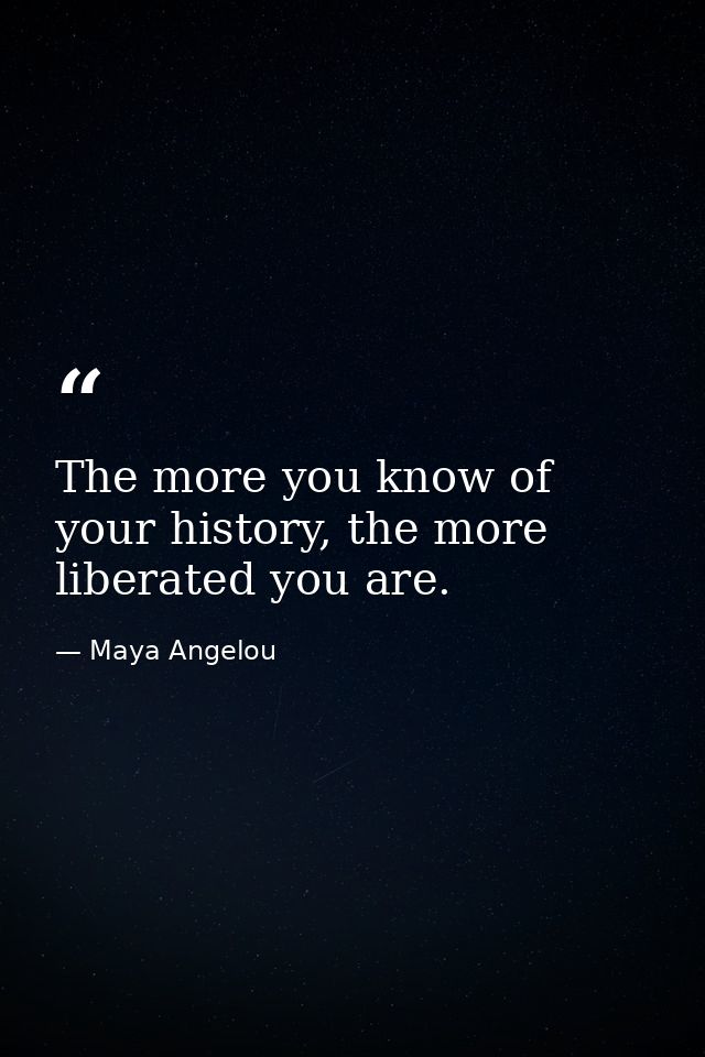 The more you know of your history, the more liberated you are. — Maya Angelou
