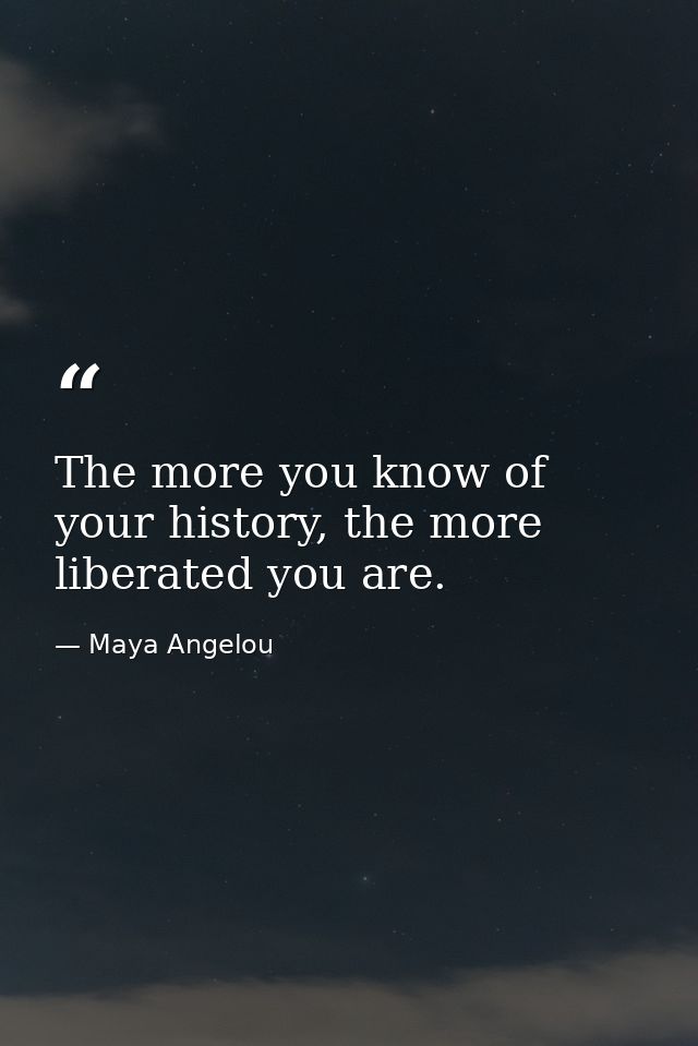 The more you know of your history, the more liberated you are. — Maya Angelou