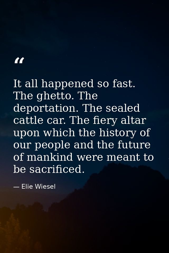 It all happened so fast. The ghetto. The deportation. The sealed cattle car. The fiery altar upon which the history of o — Elie Wiesel
