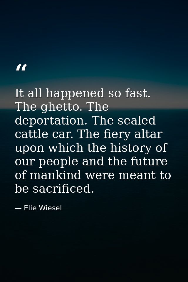 It all happened so fast. The ghetto. The deportation. The sealed cattle car. The fiery altar upon which the history of o — Elie Wiesel