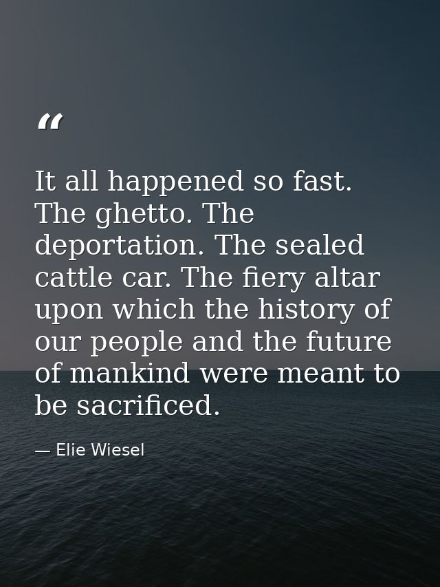 It all happened so fast. The ghetto. The deportation. The sealed cattle car. The fiery altar upon which the history of o — Elie Wiesel