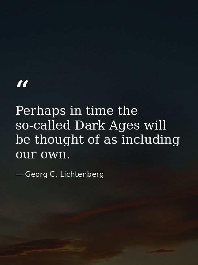Perhaps in time the so-called Dark Ages will be thought of as including our own. — Georg C. Lichtenberg