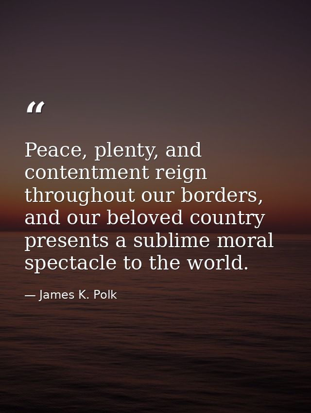 Peace, plenty, and contentment reign throughout our borders, and our beloved country presents a sublime moral spectacle  — James K. Polk