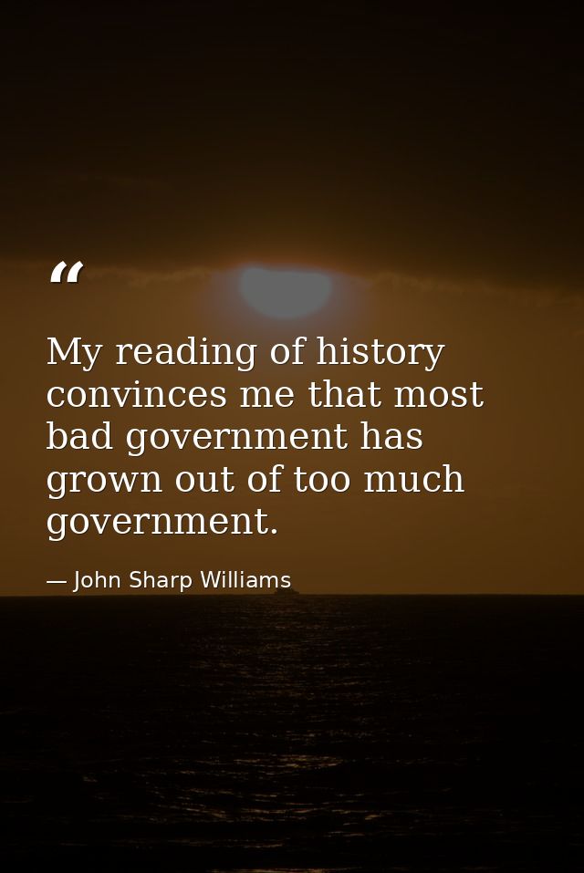 My reading of history convinces me that most bad government has grown out of too much government. — John Sharp Williams
