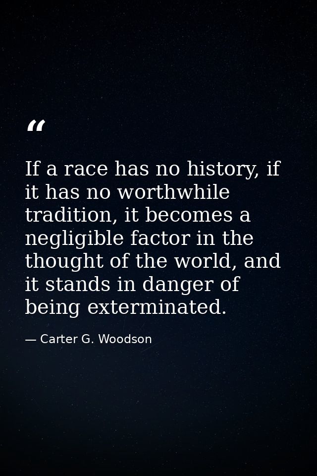 If a race has no history, if it has no worthwhile tradition, it becomes a negligible factor in the thought of the world, — Carter G. Woodson